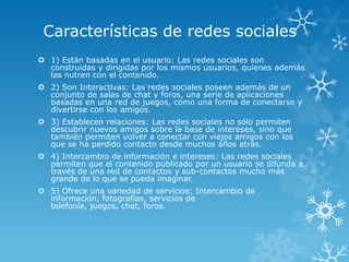 Características de redes sociales
 1) Están basadas en el usuario: Las redes sociales son
  construidas y dirigidas por los mismos usuarios, quienes además
  las nutren con el contenido.
 2) Son Interactivas: Las redes sociales poseen además de un
  conjunto de salas de chat y foros, una serie de aplicaciones
  basadas en una red de juegos, como una forma de conectarse y
  divertirse con los amigos.
 3) Establecen relaciones: Las redes sociales no sólo permiten
  descubrir nuevos amigos sobre la base de intereses, sino que
  también permiten volver a conectar con viejos amigos con los
  que se ha perdido contacto desde muchos años atrás.
 4) Intercambio de información e intereses: Las redes sociales
  permiten que el contenido publicado por un usuario se difunda a
  través de una red de contactos y sub-contactos mucho más
  grande de lo que se pueda imaginar.
 5) Ofrece una variedad de servicios: Intercambio de
  información, fotografías, servicios de
  telefonía, juegos, chat, foros.
 