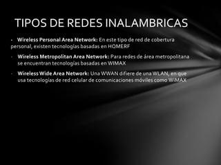 TIPOS DE REDES INALAMBRICAS
- Wireless Personal Area Network: En este tipo de red de cobertura
personal, existen tecnologías basadas en HOMERF
- Wireless Metropolitan Area Network: Para redes de área metropolitana
  se encuentran tecnologías basadas en WIMAX
- Wireless Wide Area Network: Una WWAN difiere de una WLAN, en que
  usa tecnologías de red celular de comunicaciones móviles como WiMAX
 