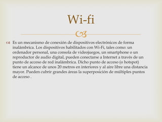 Wi-fi
                                   
 Es un mecanismo de conexión de dispositivos electrónicos de forma
  inalámbrica. Los dispositivos habilitados con Wi-Fi, tales como: un
  ordenador personal, una consola de videojuegos, un smartphone o un
  reproductor de audio digital, pueden conectarse a Internet a través de un
  punto de acceso de red inalámbrica. Dicho punto de acceso (o hotspot)
  tiene un alcance de unos 20 metros en interiores y al aire libre una distancia
  mayor. Pueden cubrir grandes áreas la superposición de múltiples puntos
  de acceso .
 