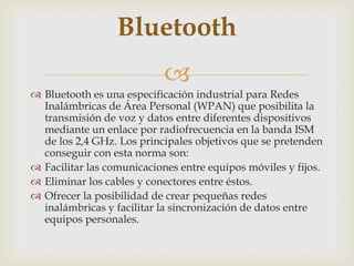 Bluetooth
                           
 Bluetooth es una especificación industrial para Redes
  Inalámbricas de Área Personal (WPAN) que posibilita la
  transmisión de voz y datos entre diferentes dispositivos
  mediante un enlace por radiofrecuencia en la banda ISM
  de los 2,4 GHz. Los principales objetivos que se pretenden
  conseguir con esta norma son:
 Facilitar las comunicaciones entre equipos móviles y fijos.
 Eliminar los cables y conectores entre éstos.
 Ofrecer la posibilidad de crear pequeñas redes
  inalámbricas y facilitar la sincronización de datos entre
  equipos personales.
 