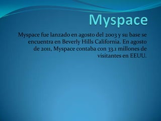 Myspace fue lanzado en agosto del 2003 y su base se
   encuentra en Beverly Hills California. En agosto
     de 2011, Myspace contaba con 33.1 millones de
                               visitantes en EEUU.
 