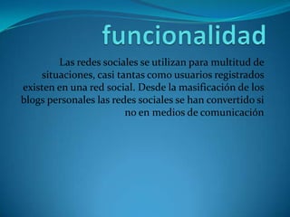 Las redes sociales se utilizan para multitud de
    situaciones, casi tantas como usuarios registrados
existen en una red social. Desde la masificación de los
blogs personales las redes sociales se han convertido si
                        no en medios de comunicación
 