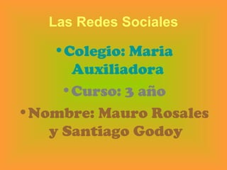 Las Redes Sociales

    •Colegio: Maria
      Auxiliadora
     •Curso: 3 año
•Nombre: Mauro Rosales
   y Santiago Godoy
 