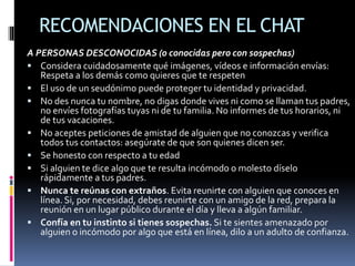 RECOMENDACIONES EN EL CHAT
A PERSONAS DESCONOCIDAS (o conocidas pero con sospechas)
 Considera cuidadosamente qué imágenes, vídeos e información envías:
Respeta a los demás como quieres que te respeten
 El uso de un seudónimo puede proteger tu identidad y privacidad.
 No des nunca tu nombre, no digas donde vives ni como se llaman tus padres,
no envíes fotografías tuyas ni de tu familia. No informes de tus horarios, ni
de tus vacaciones.
 No aceptes peticiones de amistad de alguien que no conozcas y verifica
todos tus contactos: asegúrate de que son quienes dicen ser.
 Se honesto con respecto a tu edad
 Si alguien te dice algo que te resulta incómodo o molesto díselo
rápidamente a tus padres.
 Nunca te reúnas con extraños. Evita reunirte con alguien que conoces en
línea. Si, por necesidad, debes reunirte con un amigo de la red, prepara la
reunión en un lugar público durante el día y lleva a algún familiar.
 Confía en tu instinto si tienes sospechas. Si te sientes amenazado por
alguien o incómodo por algo que está en línea, dilo a un adulto de confianza.
 