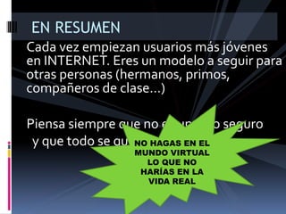 Cada vez empiezan usuarios más jóvenes
en INTERNET. Eres un modelo a seguir para
otras personas (hermanos, primos,
compañeros de clase…)
EN RESUMEN
Piensa siempre que no es un sitio seguro
y que todo se queda registrado:
NO HAGAS EN EL
MUNDO VIRTUAL
LO QUE NO
HARÍAS EN LA
VIDA REAL
 