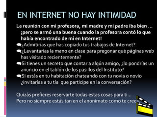 EN INTERNET NO HAY INTIMIDAD
La reunión con mi profesora, mi madre y mi padre iba bien ...
¡pero se armó una buena cuando la profesora contó lo que
había encontrado de mí en Internet!
¿Admitirías que has copiado tus trabajos de Internet?
¿Levantarías la mano en clase para pregonar qué páginas web
has visitado recientemente?
Si tienes un secreto que contar a algún amigo, ¿lo pondrías un
anuncio en el tablón de los pasillos del Instituto?
Si estás en tu habitación chateando con tu novia o novio
¿invitarías a tu tía que participe en la conversación?
Quizás prefieres reservarte todas estas cosas para ti…
Pero no siempre estás tan en el anonimato como te crees.
 