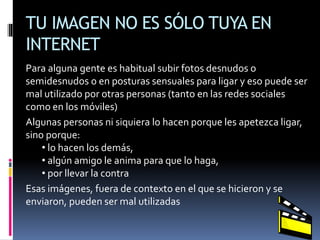 TU IMAGEN NO ES SÓLO TUYA EN
INTERNET
Para alguna gente es habitual subir fotos desnudos o
semidesnudos o en posturas sensuales para ligar y eso puede ser
mal utilizado por otras personas (tanto en las redes sociales
como en los móviles)
Algunas personas ni siquiera lo hacen porque les apetezca ligar,
sino porque:
• lo hacen los demás,
• algún amigo le anima para que lo haga,
• por llevar la contra
Esas imágenes, fuera de contexto en el que se hicieron y se
enviaron, pueden ser mal utilizadas
 