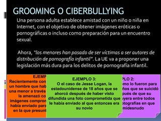 GROOMING O CIBERBULLYING
Una persona adulta establece amistad con un niño o niña en
Internet, con el objetivo de obtener imágenes eróticas o
pornográficas o incluso como preparación para un encuentro
sexual.
Ahora, “los menores han pasado de ser víctimas a ser autores de
distribución de pornografía infantil”. La UE va a proponer una
legislación más dura para los delitos de pornografía infantil.
EJEMPLO 1:
Recientemente conocimos el caso de
un hombre que había contactado con
una menor a través del Tuenti y luego
la amenazó con enseñar las
imágenes comprometidas que ella le
había enviado para conseguir la cita
en la que presuntamente la violó.
EJEMPLO 2:
Tan dramáticas como lo fueron para
Tiri, el niño de 11 años que se suicidó
en Estonia después de que su
acosador distribuyera entre todos
sus amigos las fotografías en que
aparecía semidesnudo
EJEMPLO 3:
O el caso de Jesse Logan, la
estadounidense de 18 años que se
ahorcó después de haber visto
difundida una foto comprometida que
le había enviado al que entonces era
su novio
 