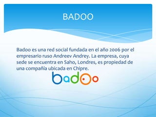 Badoo es una red social fundada en el año 2006 por el
empresario ruso Andreev Andrey. La empresa, cuya
sede se encuentra en Saho, Londres, es propiedad de
una compañía ubicada en Chipre.
BADOO
 