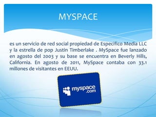 es un servicio de red social propiedad de Especifico Media LLC
y la estrella de pop Justin Timberlake . MySpace fue lanzado
en agosto del 2003 y su base se encuentra en Beverly Hills,
California. En agosto de 2011, MySpace contaba con 33.1
millones de visitantes en EEUU.
MYSPACE
 