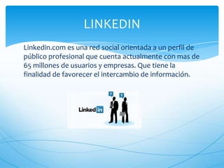 Linkedin.com es una red social orientada a un perfil de
público profesional que cuenta actualmente con mas de
65 millones de usuarios y empresas. Que tiene la
finalidad de favorecer el intercambio de información.
LINKEDIN
 