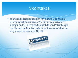 vkontakte
es una red social creada por Pavel Duro y conocida
internacionalmente como VK. Pavel, que estudió
filología en la Universidad Estatal de San Petersburgo,
creó la web de la universidad y un foro sobre ella con
la ayuda de su hermano Nikolái.
 