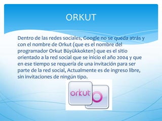 Dentro de las redes sociales, Google no se queda atrás y
con el nombre de Orkut (que es el nombre del
programador Orkut Büyükkokten) que es el sitio
orientado a la red social que se inicio el año 2004 y que
en ese tiempo se requería de una invitación para ser
parte de la red social, Actualmente es de ingreso libre,
sin invitaciones de ningún tipo.
ORKUT
 