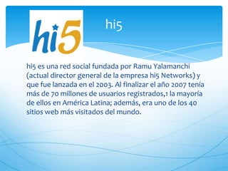 hi5 es una red social fundada por Ramu Yalamanchi
(actual director general de la empresa hi5 Networks) y
que fue lanzada en el 2003. Al finalizar el año 2007 tenía
más de 70 millones de usuarios registrados,1 la mayoría
de ellos en América Latina; además, era uno de los 40
sitios web más visitados del mundo.
hi5
 