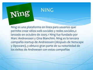 NING
Ning es una plataforma en línea para usuarios que
permite crear sitios web sociales y redes sociales,2
lanzado en octubre de 2005.1 Ning fue fundado por
Marc Andreessen y Gina Bianchini. Ning es la tercera
compañía startup de Andreessen (después de Netscape
y Opsware), y obtuvo gran parte de su notoriedad de
los éxitos de Andreesen con estas compañías
 