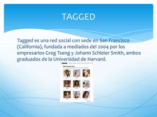 Tagged es una red social con sede en San Francisco
(California), fundada a mediados del 2004 por los
empresarios Greg Tseng y Johann Schleier Smith, ambos
graduados de la Universidad de Harvard.
TAGGED
 