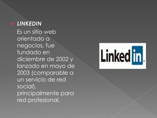  LINKEDIN
Es un sitio web
orientado a
negocios, fue
fundado en
diciembre de 2002 y
lanzado en mayo de
2003 (comparable a
un servicio de red
social),
principalmente para
red profesional.
 