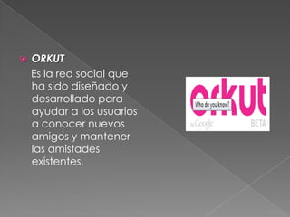  ORKUT
Es la red social que
ha sido diseñado y
desarrollado para
ayudar a los usuarios
a conocer nuevos
amigos y mantener
las amistades
existentes.
 