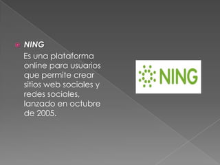  NING
Es una plataforma
online para usuarios
que permite crear
sitios web sociales y
redes sociales,
lanzado en octubre
de 2005.
 
