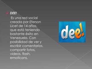  DEE!
Es una red social
creada por Eferson
Licet de 14 años,
que está teniendo
bastante éxito en
Venezuela. Con
posibilidad de ver y
escribir comentarios,
compartir fotos,
videos, flash,
emoticons.
 