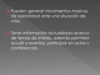  Pueden generar movimientos masivos
de solidaridad ante una situación de
crisis.
 Tener información actualizada acerca
de temas de interés, además permiten
acudir a eventos, participar en actos y
conferencias.
 