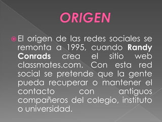  El origen de las redes sociales se
remonta a 1995, cuando Randy
Conrads crea el sitio web
classmates.com. Con esta red
social se pretende que la gente
pueda recuperar o mantener el
contacto con antiguos
compañeros del colegio, instituto
o universidad.
 