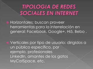  Horizontales: buscan proveer
herramientas para la interrelación en
general: Facebook, Google+, Hi5, Bebo .
 Verticales por tipo de usuario: dirigidos a
un público específico, por
ejemplo, profesionales
LinkedIn, amantes de los gatos
MyCatSpace, etc.
 