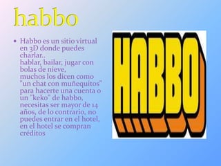  Habbo es un sitio virtual
en 3D donde puedes
charlar..
hablar, bailar, jugar con
bolas de nieve,
muchos los dicen como
"un chat con muñequitos"
para hacerte una cuenta o
un "keko" de habbo,
necesitas ser mayor de 14
años, de lo contrario, no
puedes entrar en el hotel,
en el hotel se compran
créditos
 