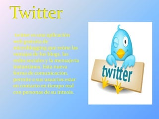 twitter es una aplicación
web gratuita de
microblogging que reúne las
ventajas de los blogs, las
redes sociales y la mensajería
instantánea. Esta nueva
forma de comunicación,
permite a sus usuarios estar
en contacto en tiempo real
con personas de su interés.
 