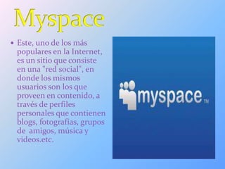  Este, uno de los más
populares en la Internet,
es un sitio que consiste
en una "red social", en
donde los mismos
usuarios son los que
proveen en contenido, a
través de perfiles
personales que contienen
blogs, fotografías, grupos
de amigos, música y
videos.etc.
 