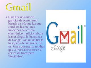  Gmail es un servicio
gratuito de correo web
basado en búsquedas que
combina las mejores
funciones del correo
electrónico tradicional con
la tecnología de búsqueda
de Google. Gmail facilita la
búsqueda de mensajes, de
tal forma que nunca tendrás
que volver a rebuscar en el
correo de tu carpeta
"Recibidos".
 