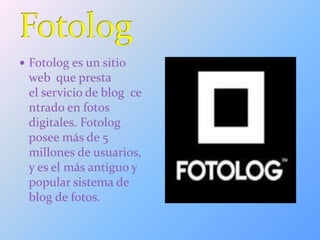  Fotolog es un sitio
web que presta
el servicio de blog ce
ntrado en fotos
digitales. Fotolog
posee más de 5
millones de usuarios,
y es el más antiguo y
popular sistema de
blog de fotos.
 