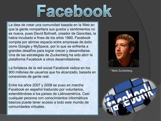 La idea de crear una comunidad basada en la Web en
que la gente compartiera sus gustos y sentimientos no
es nueva, pues David Bohnett, creador de Geocities, la
había incubado a fines de los años 1980. Facebook
compite por abrirse espacio entre empresas de éxito
como Google y MySpace, por lo que se enfrenta a
grandes desafíos para lograr crecer y desarrollarse.
Una de las estrategias de Zuckerberg ha sido abrir la
plataforma Facebook a otros desarrolladores.
La fortaleza de la red social Facebook radica en los
900 millones de usuarios que ha alcanzado, basada en
conexiones de gente real.
Entre los años 2007 y 2008 se puso en marcha
Facebook en español traducido por voluntarios,
extendiéndose a los países de Latinoamérica. Casi
cualquier persona con conocimientos informáticos
básicos puede tener acceso a todo este mundo de
comunidades virtuales.
* Mark Zuckerberg.
 