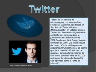 Twitter es un servicio de
microblogging, con sede en San
Francisco, California, con filiales en
San Antonio Texas y Boston
(Massachusetts) en Estados Unidos.
Twitter, Inc. fue creado originalmente
en California, pero está bajo la
jurisdicción de Delaware desde
2007.Desde que Jack Dorsey lo creó
en marzo de 2006, y lo lanzó en julio
del mismo año, la red ha ganado
popularidad mundialmente y se estima
que tiene más de 200 millones de
usuarios, generando 65 millones de
tuits al día y maneja más de 800.000
peticiones de búsqueda diarias.Ha
sido apodado como el "SMS de
Internet".
* Jack Dorsey, creador de twitter.
 