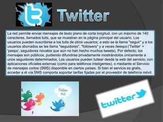 La red permite enviar mensajes de texto plano de corta longitud, con un máximo de 140
caracteres, llamados tuits, que se muestran en la página principal del usuario. Los
usuarios pueden suscribirse a los tuits de otros usuarios; a esto se le llama "seguir" y a los
usuarios abonados se les llama "seguidores", "followers" y a veces tweeps ('Twitter' +
'peeps', seguidores novatos que aún no han hecho muchos tweets). Por defecto, los
mensajes son públicos, pudiendo difundirse privadamente mostrándolos únicamente a
unos seguidores determinados. Los usuarios pueden tuitear desde la web del servicio, con
aplicaciones oficiales externas (como para teléfonos inteligentes), o mediante el Servicio
de mensajes cortos (SMS) disponible en ciertos países. Si bien el servicio es gratis,
acceder a él vía SMS comporta soportar tarifas fijadas por el proveedor de telefonía móvil.
 