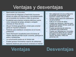 Ventajas y desventajas
Ventajas Desventajas
 Reencuentro con conocidos.
 Oportunidad de integrarse a Flashmobs (reuniones
breves vía online con fines lúdicos y de entretenimiento
con el propósito de movilizar a miles de personas)
 Excelentes para propiciar contactos afectivos nuevos
como: búsqueda de pareja, amistad o compartir
intereses sin fines de lucro.
 Diluyen fronteras geográficas y sirven para conectar
gente sin importar la distancia.
 Perfectas para establecer conexiones con el mundo
profesional.
 Tener información actualizada acerca de temas de
interés, además permiten acudir a eventos, participar en
actos y conferencias.
 La comunicación puede ser en tiempo real.
 Pueden generar movimientos masivos de solidaridad.
 Bastante dinámicas para producir contenido en Internet.
 Son peligrosas si no se configura la
privacidad correctamente, pues
exponen nuestra vida privada.
 Pueden darse casos de suplantación
de personalidad.
 Falta en el control de datos.
 Pueden ser adictivas y devorar gran
cantidad de nuestro tiempo, pues son
ideales para el ocio.
 Pueden apoderarse de todos los
contenidos que publicamos.
 Pueden ser utilizadas por criminales
para conocer datos de sus víctimas
en delitos: como el acoso y abuso
sexual, secuestro, tráfico de
personas, etc.
 