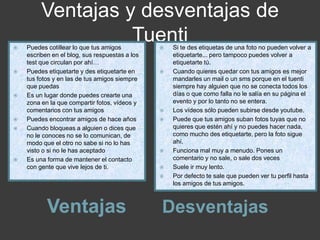 Ventajas y desventajas de
Tuenti
Ventajas Desventajas
 Puedes cotillear lo que tus amigos
escriben en el blog, sus respuestas a los
test que circulan por ahí…
 Puedes etiquetarte y des etiquetarte en
tus fotos y en las de tus amigos siempre
que puedas
 Es un lugar donde puedes crearte una
zona en la que compartir fotos, vídeos y
comentarios con tus amigos
 Puedes encontrar amigos de hace años
 Cuando bloqueas a alguien o dices que
no le conoces no se lo comunican, de
modo que el otro no sabe si no lo has
visto o si no le has aceptado
 Es una forma de mantener el contacto
con gente que vive lejos de ti.
 Si te des etiquetas de una foto no pueden volver a
etiquetarte... pero tampoco puedes volver a
etiquetarte tú.
 Cuando quieres quedar con tus amigos es mejor
mandarles un mail o un sms porque en el tuenti
siempre hay alguien que no se conecta todos los
días o que como falla no le salía en su página el
evento y por lo tanto no se entera.
 Los vídeos sólo pueden subirse desde youtube.
 Puede que tus amigos suban fotos tuyas que no
quieres que estén ahí y no puedes hacer nada,
como mucho des etiquetarte, pero la foto sigue
ahí.
 Funciona mal muy a menudo. Pones un
comentario y no sale, o sale dos veces
 Suele ir muy lento.
 Por defecto te sale que pueden ver tu perfil hasta
los amigos de tus amigos.
 