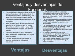 Ventajas y desventajas de
Facebook
Ventajas Desventajas
 Te permite estar conectado mediante el chat
aunque la persona este desconectada, el
mensaje se envía de la misma forma y será
leído cuando la otra persona se conecte.
 Te permite conocer las últimas noticias de la
actualidad.
 Es posible encontrar a personas que hayas
perdido con el tiempo, ya que se puede
buscarlas en esta red social y luego saber
más datos de este individuo que antes no
sabías.
 Se puede adjuntar contenido multimedia.
 Esta red social te permite crear una página
de tu empresa.
 Te da la posibilidad de difundir y dar a
conocer ideologías o hechos de la
actualidad.
 La falta de privacidad, ya que se debe
configurarla correctamente para no tener
convenientes como que alguien que no
queramos visite nuestro perfil, o lea nuestros
datos íntimos.
 Hay muchos usuarios que se vuelven adictos
porque empiezan a depender de esta red
social, queriendo estar constantemente
actualizados.
 Hay muchas personas que se crean un perfil
falso y que otros usuarios agregan a estas
personas como "amigos" y luego los
propietarios de los falsos perfiles roban datos
a esta gente.
 Si hay alguna foto en la cual estas
etiquetado/a, y no quieres estarlo, es muy
difícil denunciar la foto y que finalmente la
eliminen o te saquen la etiqueta.
 Hay juegos que te crean vicio y como en
algunos hay que pagar para conseguir
mejores objetos.
 