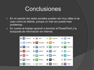 Conclusiones
 En mi opinión las redes sociales pueden ser muy utiles si se
usan como es debido, porque un mal uso puede traer
problemas.
 En cuanto al trabajo aprendí a dominar el PowerPoint y la
búsqueda de información en internet.
 