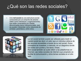 ¿Qué son las redes sociales?
 Una red social es una estructura social
compuesta por un conjunto de actores
(tales como individuos u organizaciones)
que están conectados por díadas
denominadas lazos interpersonales, que
se pueden interpretar como relaciones de
amistad, parentesco, entre otros.
La red social también puede ser utilizada para medir el
capital social (es decir, el valor que un individuo obtiene de
los recursos accesibles a través de su red social). Estos
conceptos se muestran, a menudo, en un diagrama donde
los nodos son puntos y los lazos, líneas.
Red social también se suele referir a las plataformas en
Internet. Las redes sociales de internet cuyo propósito es
facilitar la comunicación y otros temas sociales en el sitio
web.
 