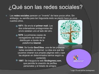 ¿Qué son las redes sociales?
 Las redes sociales parecen un “invento” de hace pocos años. Sin
embargo, su semilla para tan fulgurante éxito se plantó hace ya unos
cuantos años.
1971: Se envía el primer mail. Los
dos ordenadores protagonistas del
envío estaban uno al lado del otro.
1978: La primeras copias de
navegadores de internet se
distribuyen a través de la
plataforma Usenet.
1994: Se funda GeoCities, una de las primeras
redes sociales de internet. La idea era que los
usuarios crearan sus propias páginas web y que
las alojaran en determinados barrios según su
contenido
1997: Se inaugura la web Sixdegrees.com,
que permite la creación de perfiles
personales y el listado de amigos.
* Logo 1ªs red social (sixdegrees)
 