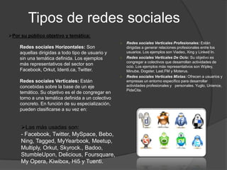 Tipos de redes sociales
○ Redes sociales Verticales Profesionales: Están
dirigidas a generar relaciones profesionales entre los
usuarios. Los ejemplos son Viadeo, Xing y Linked In.
○ Redes sociales Verticales De Ocio: Su objetivo es
congregar a colectivos que desarrollan actividades de
ocio. Los ejemplos más representativos son Wipley,
Minube, Dogster, Last.FM y Moterus.
○ Redes sociales Verticales Mixtas: Ofrecen a usuarios y
empresas un entorno específico para desarrollar
actividades profesionales y personales. Yuglo, Unience,
PideCita.
Por su público objetivo y temática:
Redes sociales Horizontales: Son
aquellas dirigidas a todo tipo de usuario y
sin una temática definida. Los ejemplos
más representativos del sector son
Facebook, Orkut, Identi.ca, Twitter.
Redes sociales Verticales: Están
concebidas sobre la base de un eje
temático. Su objetivo es el de congregar en
torno a una temática definida a un colectivo
concreto. En función de su especialización,
pueden clasificarse a su vez en:
Las más usadas son:
- Facebook, Twitter, MySpace, Bebo,
Ning, Tagged, MyYearbook, Meetup,
Multiply, Orkut, Skyrock., Badoo,
StumbleUpon, Delicious, Foursquare,
My Opera, Kiwibox, Hi5 y Tuenti.
 
