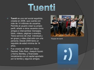  Tuenti es una red social española,
creada en 2006, que cuenta con
más de 14 millones de usuarios.
Permite al usuario crear su propio
perfil, añadir a otros usuarios como
amigos e intercambiar mensajes,
fotos, vídeos, páginas o eventos.
Tiene servicio de chat individual y
en grupo y video chat solo con una
persona. Desde 2009 tiene un
requisito de edad mínima de 14
años.
 Fue creada en 2006 por Zaryn
Dentzel, Félix Ruiz, Joaquín Ayuso
y Kenny Bentley, y financiada
inicialmente con el capital aportado
por la familia y algunos amigos.
*Equipo de tuenti
 