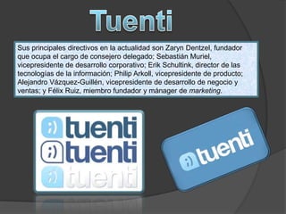 Sus principales directivos en la actualidad son Zaryn Dentzel, fundador
que ocupa el cargo de consejero delegado; Sebastián Muriel,
vicepresidente de desarrollo corporativo; Erik Schultink, director de las
tecnologías de la información; Philip Arkoll, vicepresidente de producto;
Alejandro Vázquez-Guillén, vicepresidente de desarrollo de negocio y
ventas; y Félix Ruiz, miembro fundador y mánager de marketing.
 