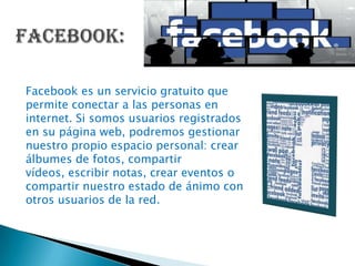 Facebook es un servicio gratuito que
permite conectar a las personas en
internet. Si somos usuarios registrados
en su página web, podremos gestionar
nuestro propio espacio personal: crear
álbumes de fotos, compartir
vídeos, escribir notas, crear eventos o
compartir nuestro estado de ánimo con
otros usuarios de la red.
 