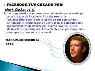  FACEBOOK FUE CREADO POR:
Mark Zuckerberg:
Es un programador y empresario estadounidense conocido por
ser el creador de Facebook. Para desarrollar la
red, Zuckerberg contó con el apoyo de sus compañeros
de Harvard, el coordinador de Ciencias de la computación y
sus compañeros de habitación Eduardo Saverin, Dustin
Moskovitz y Chris Hughes. Actualmente es el personaje más
joven que aparece en la lista anual.
MARK ZUCKERBERG ES
ESTE.
 