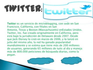 Twitter es un servicio de microblogging, con sede en San
Francisco, California, con filiales en San
Antonio, Texas y Boston (Massachusetts) enEstados Unidos.
Twitter, Inc. fue creado originalmente en California, pero
está bajo la jurisdicción de Delaware desde 2007. Desde
que Jack Dorsey lo creó en marzo de 2006, y lo lanzó en
julio del mismo año, la red ha ganado popularidad
mundialmente y se estima que tiene más de 200 millones
de usuarios, generando 65 millones de tuits al día y maneja
más de 800.000 peticiones de búsqueda diarias, como la
pegan.
 