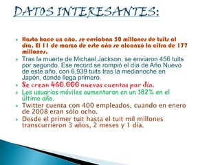  Hasta hace un año, se enviaban 50 millones de tuits al
día. El 11 de marzo de este año se alcanzó la cifra de 177
millones.
 Tras la muerte de Michael Jackson, se enviaron 456 tuits
por segundo. Ese record se rompió el día de Año Nuevo
de este año, con 6,939 tuits tras la medianoche en
Japón, donde llega primero.
 Se crean 460.000 nuevas cuentas por día.
 Los usuarios móviles aumentaron en un 182% en el
último año.
 Twitter cuenta con 400 empleados, cuando en enero
de 2008 eran sólo ocho.
 Desde el primer tuit hasta el tuit mil millones
transcurrieron 3 años, 2 meses y 1 día.
 