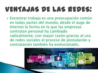  Encontrar trabajo es una preocupación común
en todas partes del mundo, desde el auge de
Internet la forma en la que las empresas
contratan personal ha cambiado
radicalmente, con mayor razón gracias al uso
de redes sociales el proceso de postulación y
contratación también ha evolucionado.
 