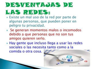  Existe un mal uso de la red por parte de
algunas personas, que pueden poner en
peligro tu privacidad.
 Se generan momentos malos o incomodos
debido a que personas que no son tus
amigos quieren serlo.
 Hay gente que incluso llega a usar las redes
sociales o las necesita tanto como a la
comida o otra cosa.
 